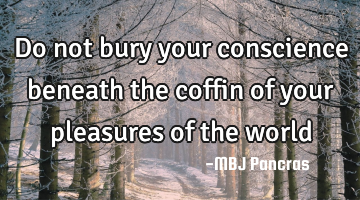 Do not bury your conscience beneath the coffin of your pleasures of the world