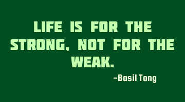 Life is for the strong, not for the weak.