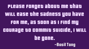 Please forget about me that will ease the sadness you have for me, as soon as I find my courage to