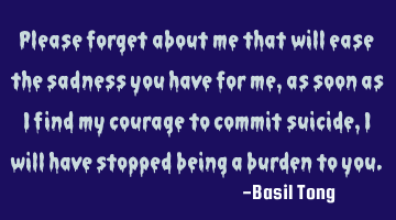 Please forget about me that will ease the sadness you have for me, as soon as I find my courage to