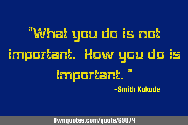 "What you do is not important. How you do is important."
