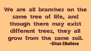 We are all branches on the same tree of life, and though there may exist different trees, they all