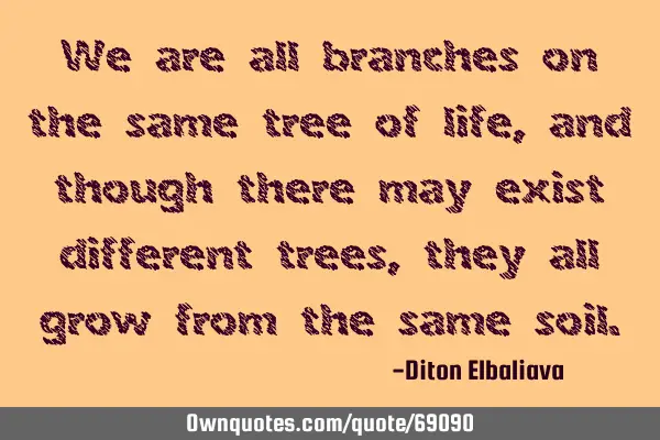 We are all branches on the same tree of life, and though there may exist different trees, they all