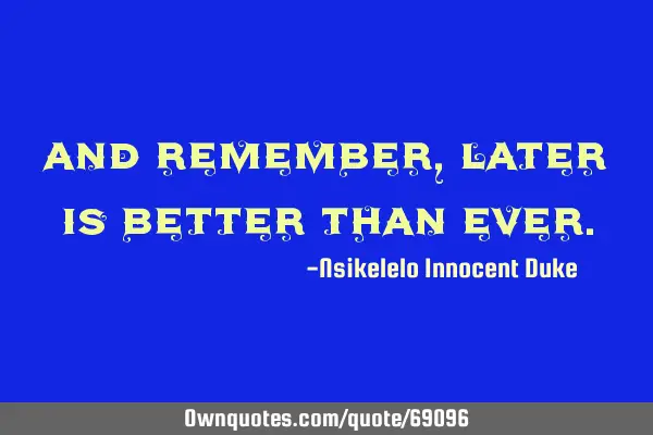 And remember, later is better than