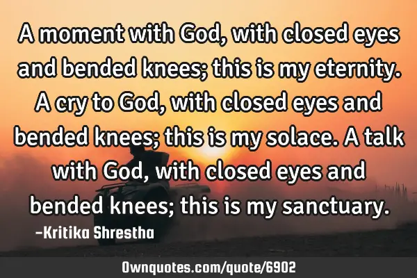A moment with God, with closed eyes and bended knees; this is my eternity. A cry to God, with