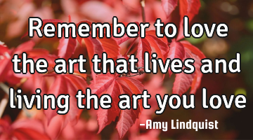 Remember to love the art that lives and living the art you love