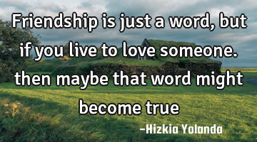 Friendship is just a word, but if you live to love someone. then maybe that word might become true