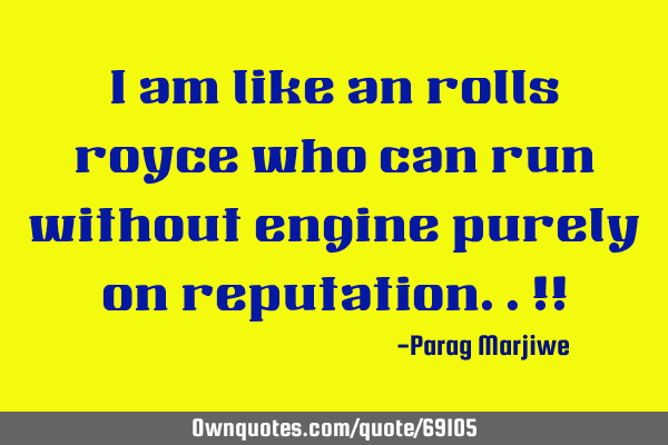 I am like an rolls royce who can run without engine purely on reputation..!!