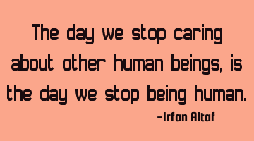 The day we stop caring about other human beings, is the day we stop being human.