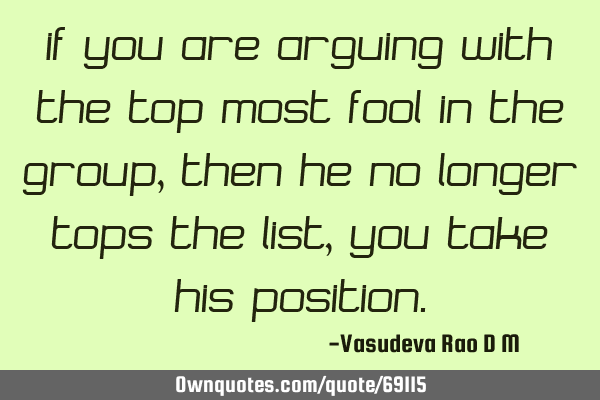 If you are arguing with the top most fool in the group, then he no longer tops the list, you take