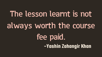 The lesson learnt is not always worth the course fee paid.