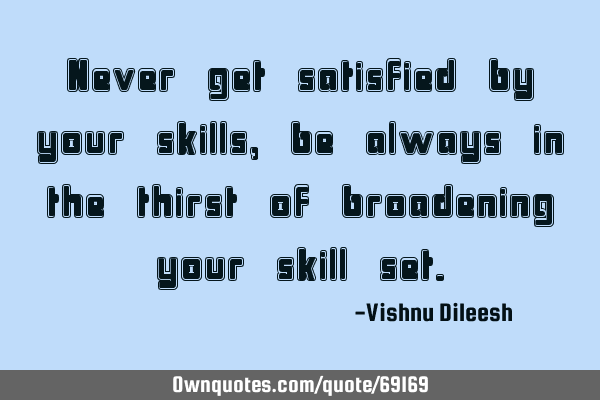Never get satisfied by your skills,be always in the thirst of broadening your skill