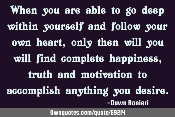 When you are able to go deep within yourself and follow your own heart, only then will you will