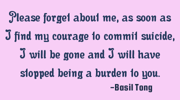 Please forget about me, as soon as I find my courage to commit suicide, I will be gone and I will