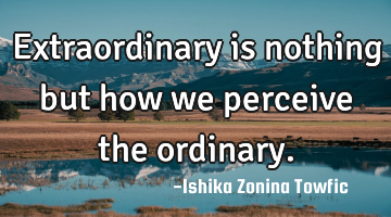 Extraordinary is nothing but how we perceive the ordinary.