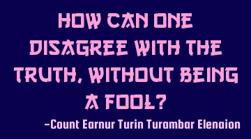 How can one disagree with the truth, without being a fool?