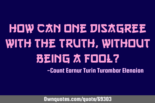 How can one disagree with the truth, without being a fool?