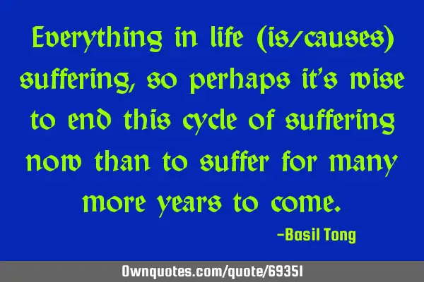 Everything in life (is/causes) suffering, so perhaps it’s wise to end this cycle of suffering now