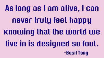 As long as I am alive, I can never truly feel happy knowing that the world we live in is designed