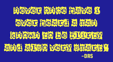 Never once have I ever heard a man known to be flirty and also very smart!