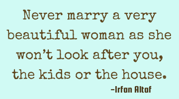 Never marry a very beautiful woman as she won’t look after you, the kids or the house.