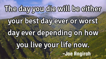 The day you die will be either your best day ever or worst day ever depending on how you live your