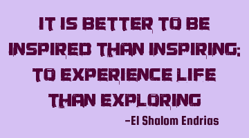 It is better to be inspired than inspiring; to experience life than exploring