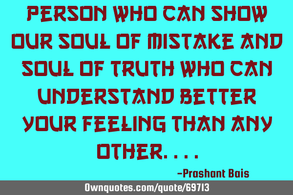 Person who can show our soul of mistake and soul of truth who can understand better your feeling