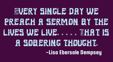 Every single day we preach a sermon by the lives we live.....that is a sobering thought.