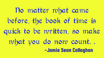 No matter what came before, the book of time is quick to be written, so make what you do now