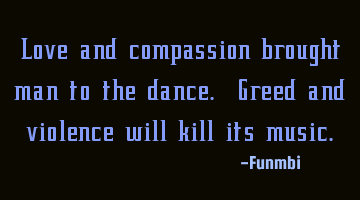 Love and compassion brought man to the dance. Greed and violence will kill its music.