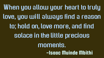 When you allow your heart to truly love, you will always find a reason to; hold on,love more, and