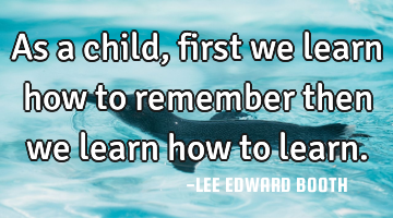 As a child, first we learn how to remember then we learn how to learn.