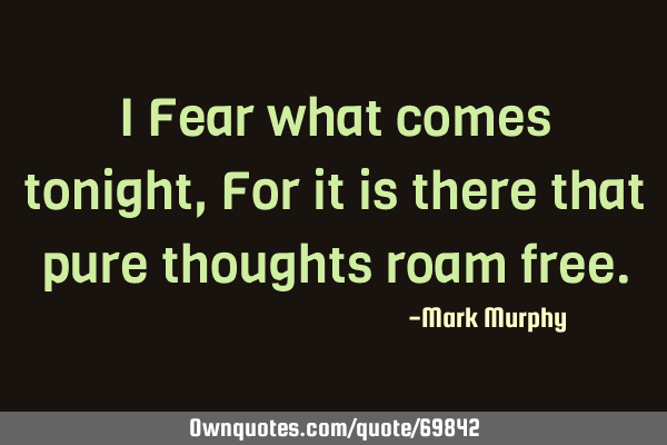 I Fear what comes tonight, For it is there that pure thoughts roam