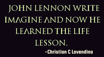 "John Lennon write imagine and now he learned the life lesson."