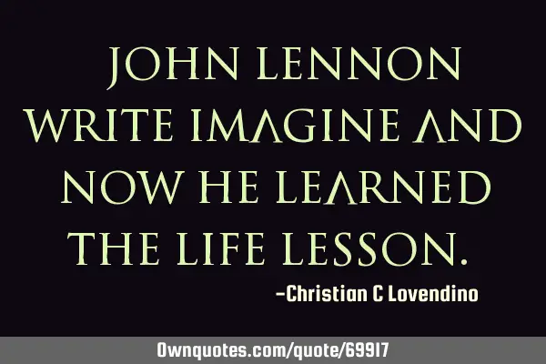 "John Lennon write imagine and now he learned the life lesson."