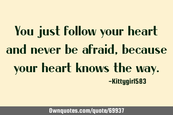 You just follow your heart and never be afraid, because your heart knows the