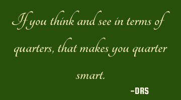 If you think and see in terms of quarters, that makes you quarter smart.