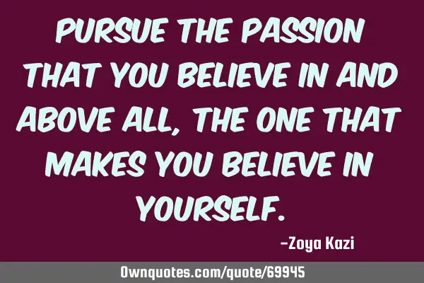 Pursue the passion that you believe in and above all, the one that makes you believe in