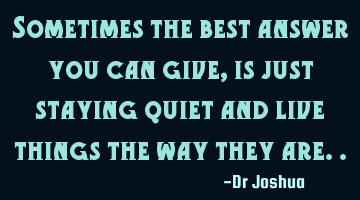Sometimes the best answer you can give, is just staying quiet and live things the way they are..