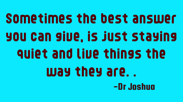 Sometimes the best answer you can give, is just staying quiet and live things the way they are..