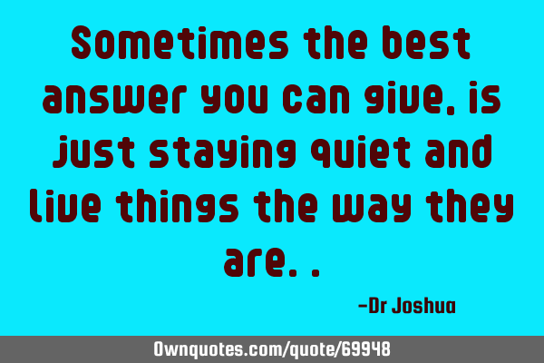 Sometimes the best answer you can give, is just staying quiet and live things the way they