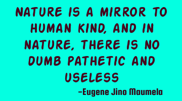 Nature is a mirror to human kind, and in nature, there is no dumb pathetic and useless
