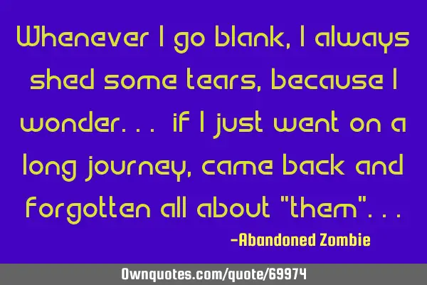 Whenever i go blank, i always shed some tears, because i wonder... if i just went on a long journey,