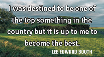 I was destined to be one of the top something in the country but it is up to me to become the best.