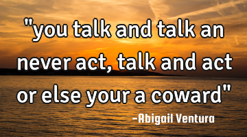 "you talk and talk an never act, talk and act or else your a coward"