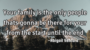Your family is the only people thats gonna be there for your from the start until the end
