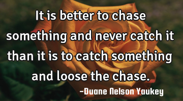 It is better to chase something and never catch it than it is to catch something and loose the