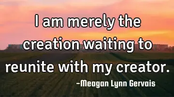 I am merely the creation waiting to reunite with my
