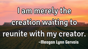 I am merely the creation waiting to reunite with my